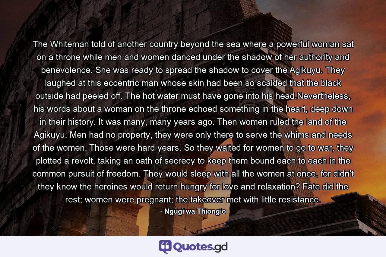 The Whiteman told of another country beyond the sea where a powerful woman sat on a throne while men and women danced under the shadow of her authority and benevolence. She was ready to spread the shadow to cover the Agikuyu. They laughed at this eccentric man whose skin had been so scalded that the black outside had peeled off. The hot water must have gone into his head.Nevertheless, his words about a woman on the throne echoed something in the heart, deep down in their history. It was many, many years ago. Then women ruled the land of the Agikuyu. Men had no property, they were only there to serve the whims and needs of the women. Those were hard years. So they waited for women to go to war, they plotted a revolt, taking an oath of secrecy to keep them bound each to each in the common pursuit of freedom. They would sleep with all the women at once, for didn't they know the heroines would return hungry for love and relaxation? Fate did the rest; women were pregnant; the takeover met with little resistance. - Quote by Ngũgĩ wa Thiong’o