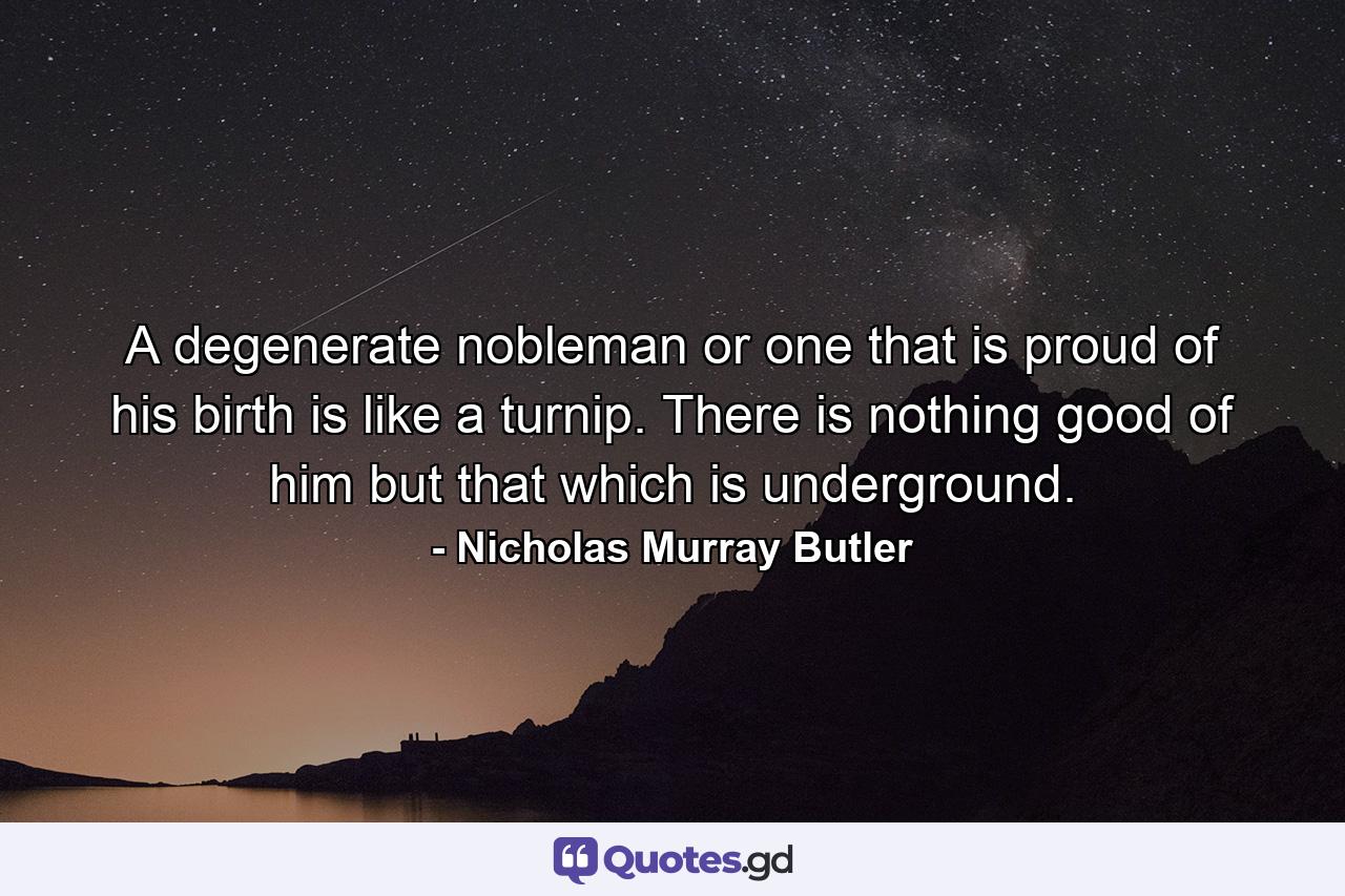 A degenerate nobleman  or one that is proud of his birth  is like a turnip. There is nothing good of him but that which is underground. - Quote by Nicholas Murray Butler