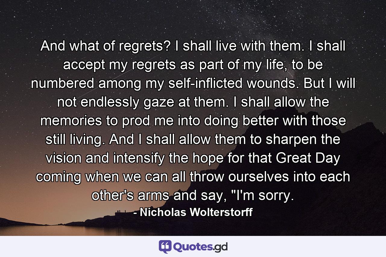 And what of regrets? I shall live with them. I shall accept my regrets as part of my life, to be numbered among my self-inflicted wounds. But I will not endlessly gaze at them. I shall allow the memories to prod me into doing better with those still living. And I shall allow them to sharpen the vision and intensify the hope for that Great Day coming when we can all throw ourselves into each other's arms and say, 