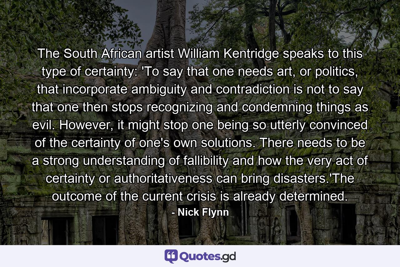 The South African artist William Kentridge speaks to this type of certainty: 'To say that one needs art, or politics, that incorporate ambiguity and contradiction is not to say that one then stops recognizing and condemning things as evil. However, it might stop one being so utterly convinced of the certainty of one's own solutions. There needs to be a strong understanding of fallibility and how the very act of certainty or authoritativeness can bring disasters.'The outcome of the current crisis is already determined. - Quote by Nick Flynn