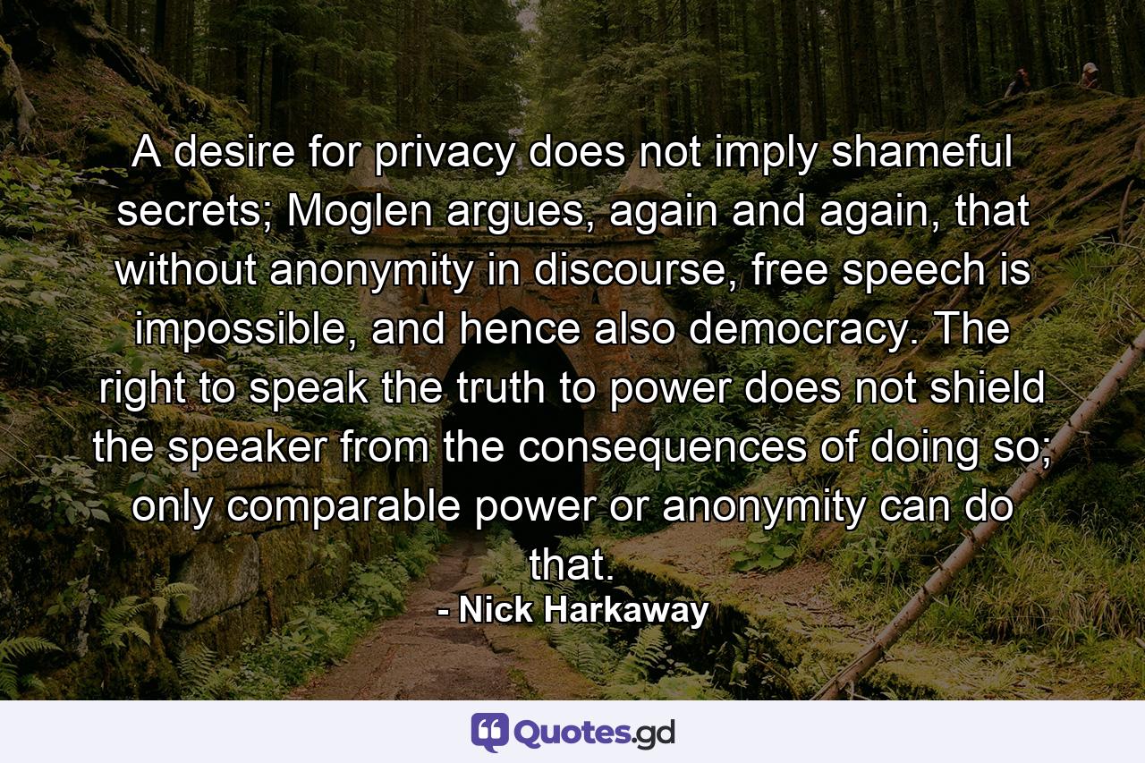 A desire for privacy does not imply shameful secrets; Moglen argues, again and again, that without anonymity in discourse, free speech is impossible, and hence also democracy. The right to speak the truth to power does not shield the speaker from the consequences of doing so; only comparable power or anonymity can do that. - Quote by Nick Harkaway