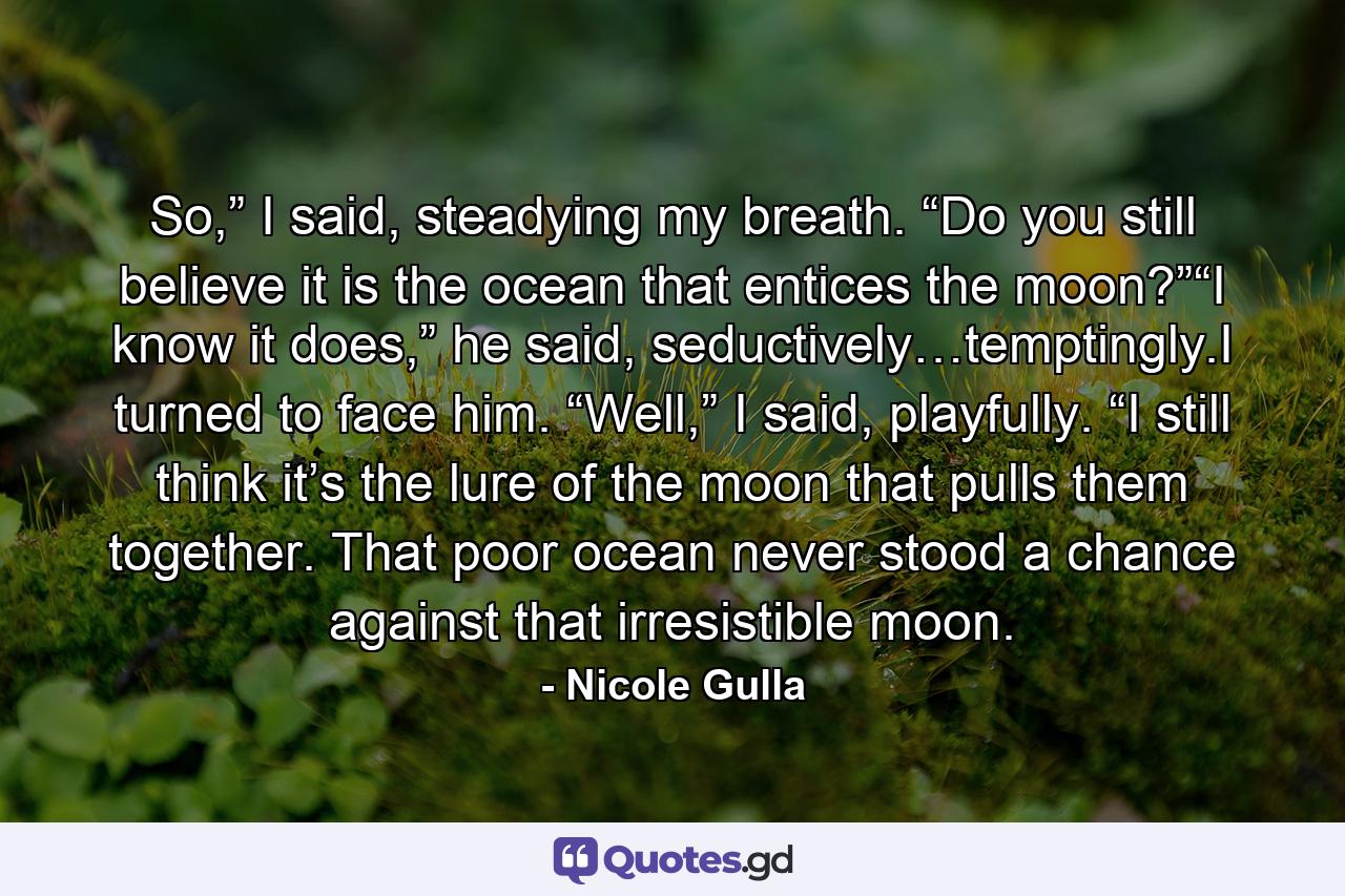 So,” I said, steadying my breath. “Do you still believe it is the ocean that entices the moon?”“I know it does,” he said, seductively…temptingly.I turned to face him. “Well,” I said, playfully. “I still think it’s the lure of the moon that pulls them together. That poor ocean never stood a chance against that irresistible moon. - Quote by Nicole Gulla