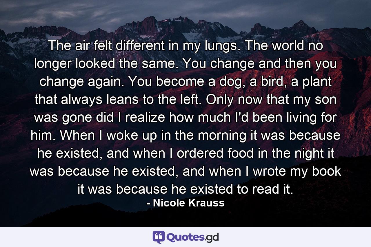 The air felt different in my lungs. The world no longer looked the same. You change and then you change again. You become a dog, a bird, a plant that always leans to the left. Only now that my son was gone did I realize how much I'd been living for him. When I woke up in the morning it was because he existed, and when I ordered food in the night it was because he existed, and when I wrote my book it was because he existed to read it. - Quote by Nicole Krauss