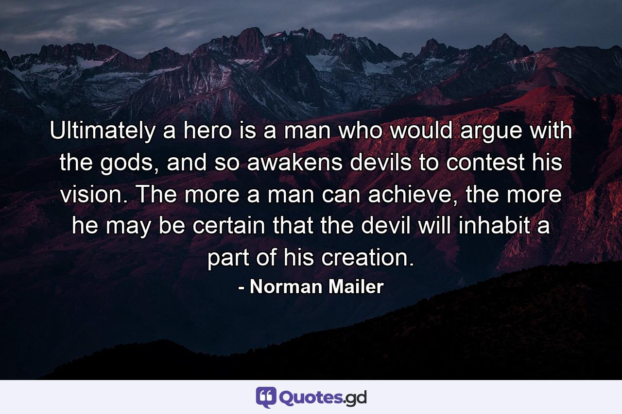 Ultimately a hero is a man who would argue with the gods, and so awakens devils to contest his vision. The more a man can achieve, the more he may be certain that the devil will inhabit a part of his creation. - Quote by Norman Mailer