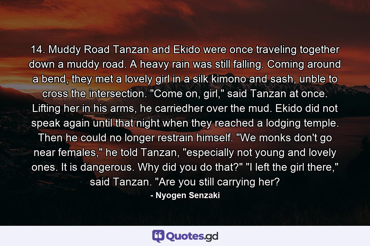 14. Muddy Road Tanzan and Ekido were once traveling together down a muddy road. A heavy rain was still falling.  Coming around a bend, they met a lovely girl in a silk kimono and sash, unble to cross the intersection.  