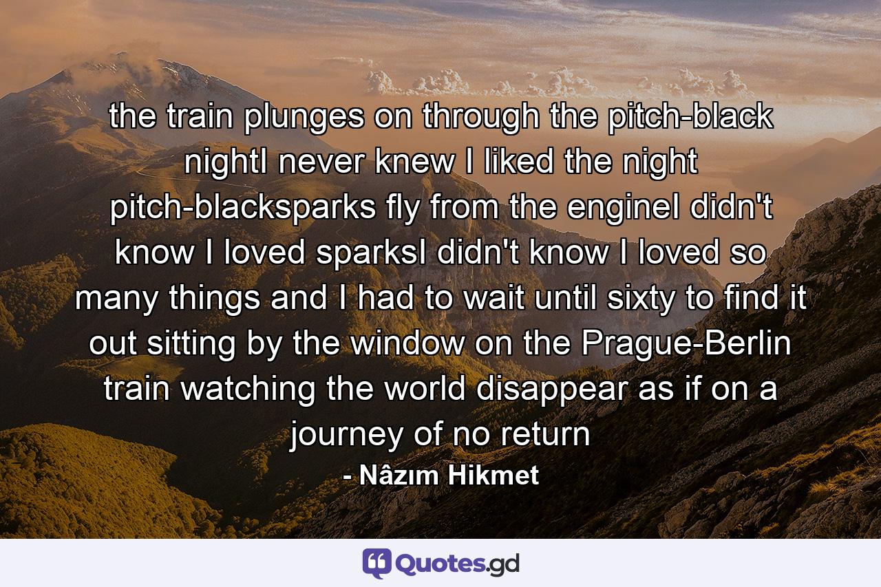 the train plunges on through the pitch-black nightI never knew I liked the night pitch-blacksparks fly from the engineI didn't know I loved sparksI didn't know I loved so many things and I had to wait until sixty to find it out sitting by the window on the Prague-Berlin train watching the world disappear as if on a journey of no return - Quote by Nâzım Hikmet