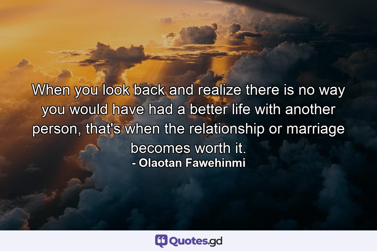 When you look back and realize there is no way you would have had a better life with another person, that's when the relationship or marriage becomes worth it. - Quote by Olaotan Fawehinmi