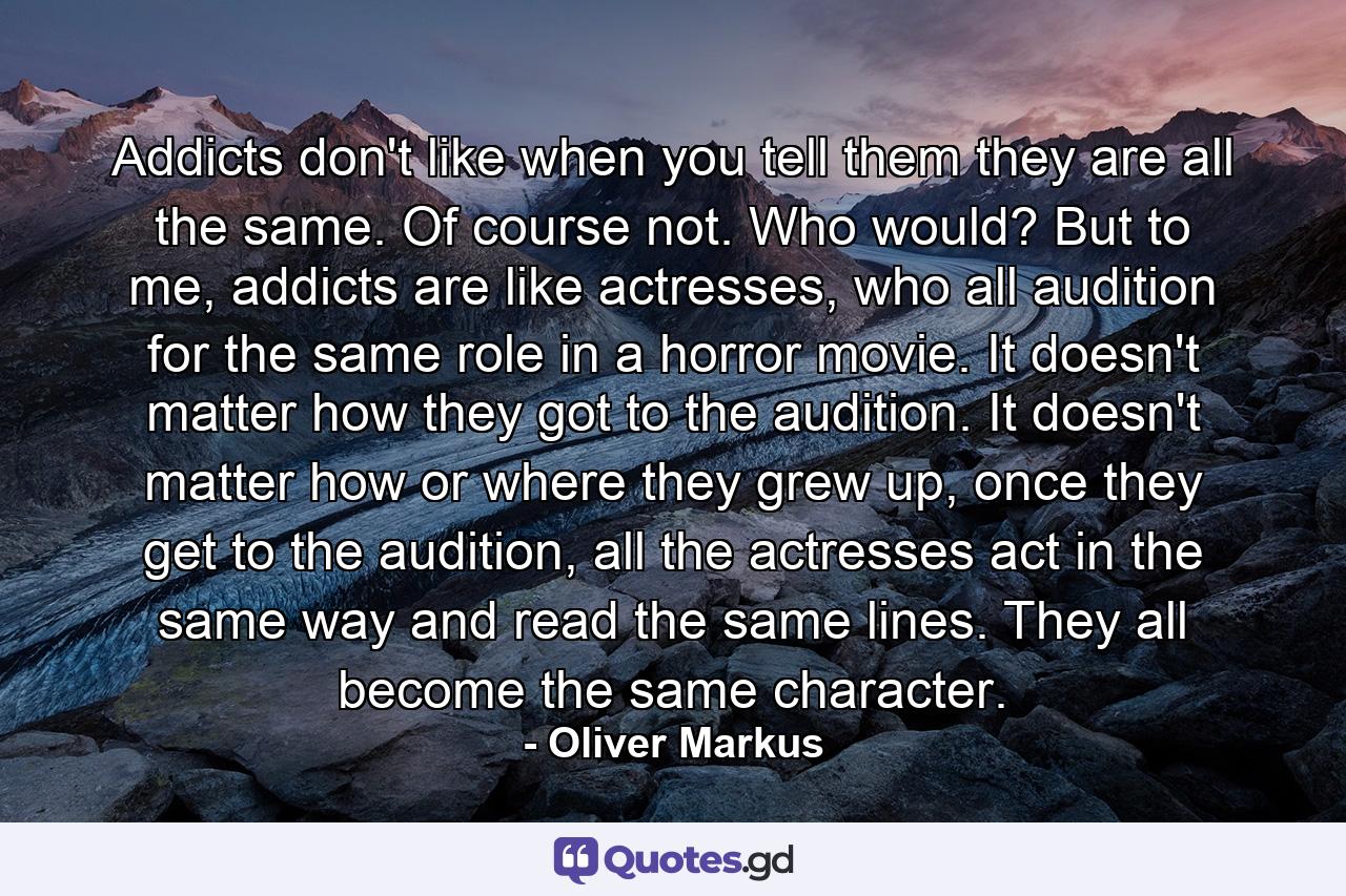 Addicts don't like when you tell them they are all the same. Of course not. Who would? But to me, addicts are like actresses, who all audition for the same role in a horror movie. It doesn't matter how they got to the audition. It doesn't matter how or where they grew up, once they get to the audition, all the actresses act in the same way and read the same lines. They all become the same character. - Quote by Oliver Markus