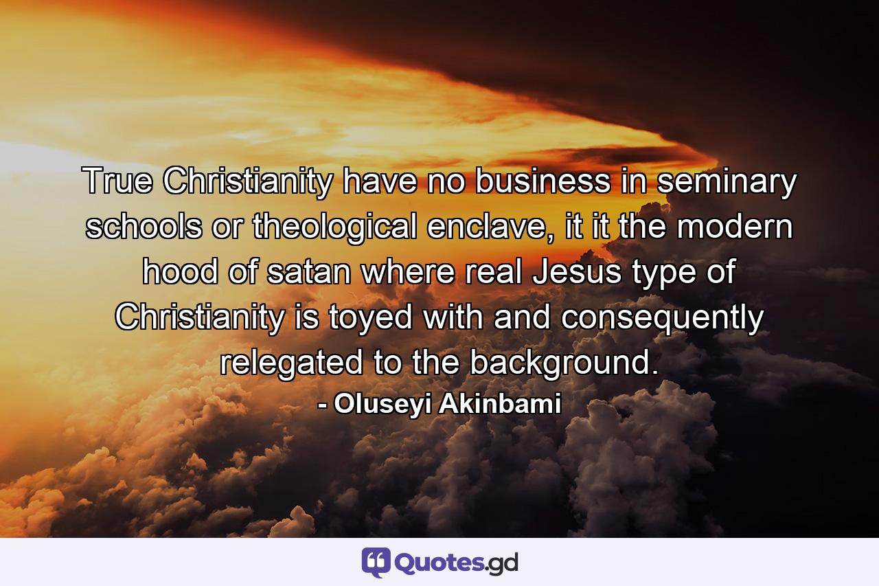 True Christianity have no business in seminary schools or theological enclave, it it the modern hood of satan where real Jesus type of Christianity is toyed with and consequently relegated to the background. - Quote by Oluseyi Akinbami