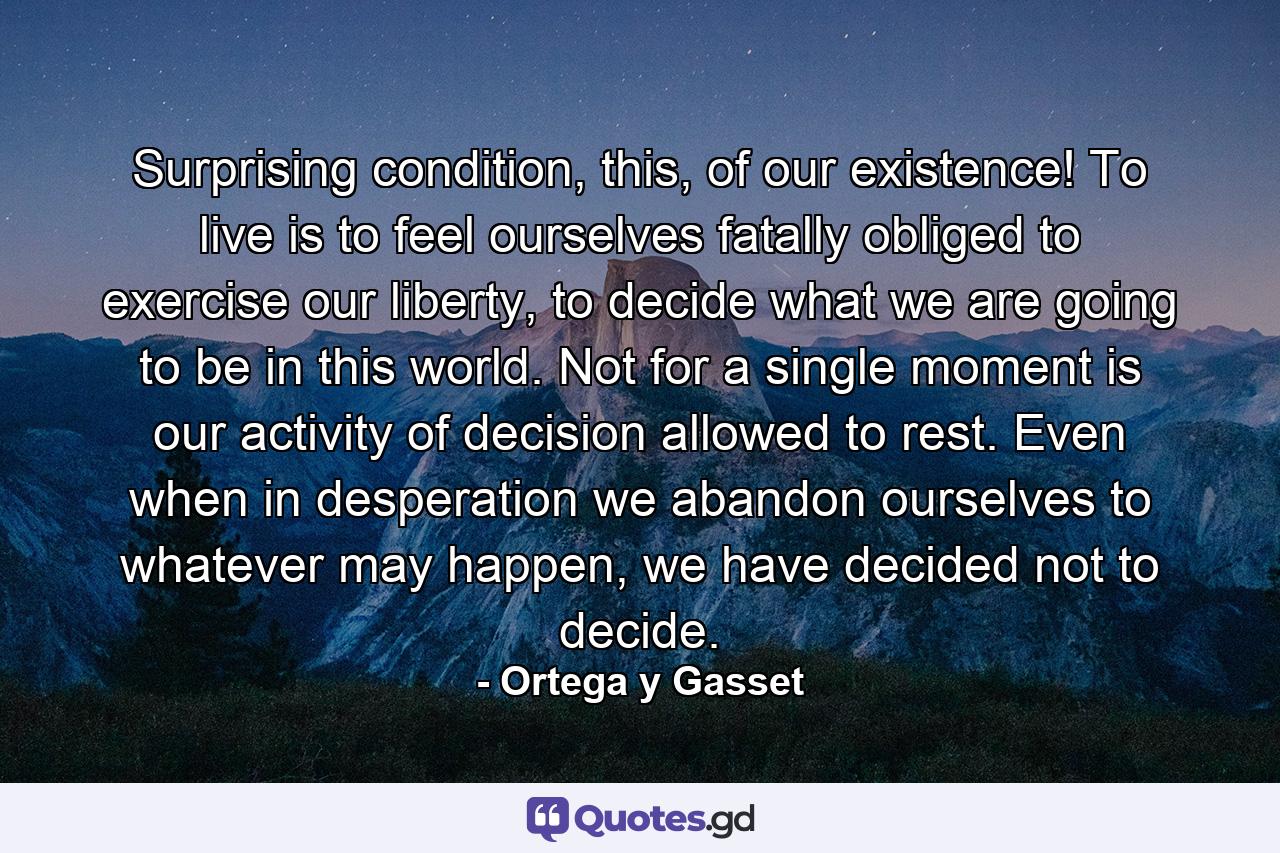 Surprising condition, this, of our existence! To live is to feel ourselves fatally obliged to exercise our liberty, to decide what we are going to be in this world. Not for a single moment is our activity of decision allowed to rest. Even when in desperation we abandon ourselves to whatever may happen, we have decided not to decide. - Quote by Ortega y Gasset