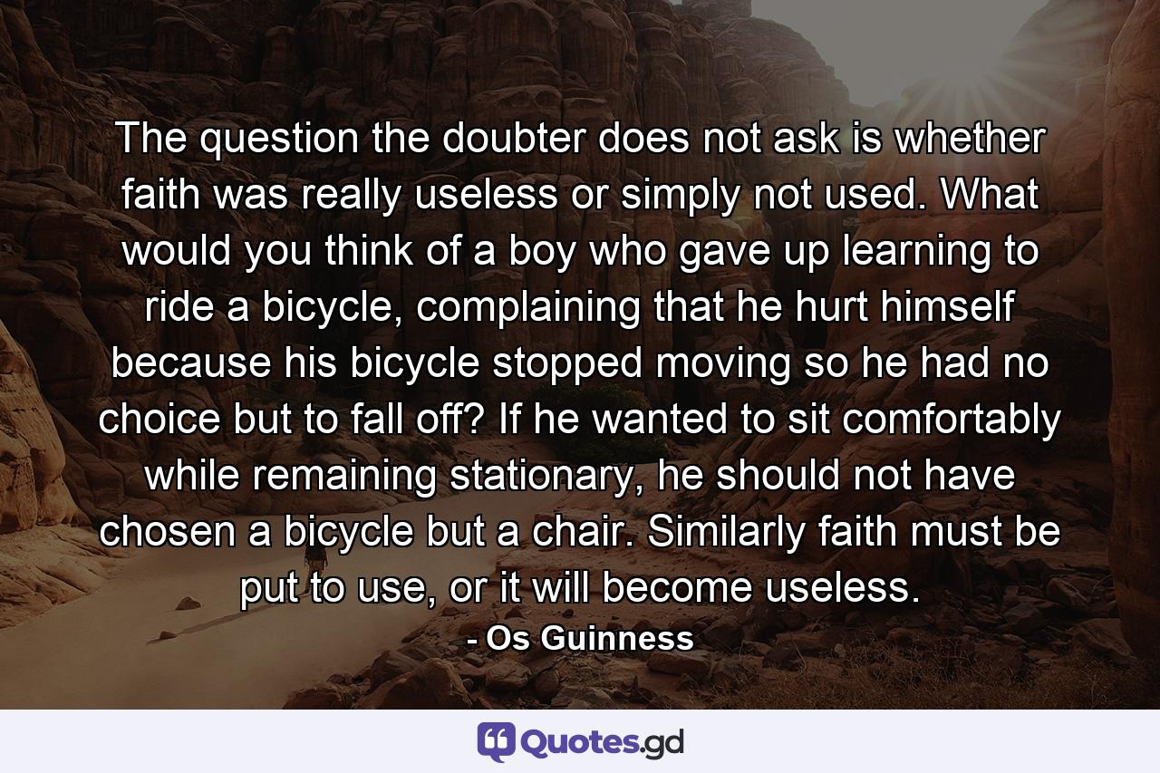 The question the doubter does not ask is whether faith was really useless or simply not used. What would you think of a boy who gave up learning to ride a bicycle, complaining that he hurt himself because his bicycle stopped moving so he had no choice but to fall off? If he wanted to sit comfortably while remaining stationary, he should not have chosen a bicycle but a chair. Similarly faith must be put to use, or it will become useless. - Quote by Os Guinness