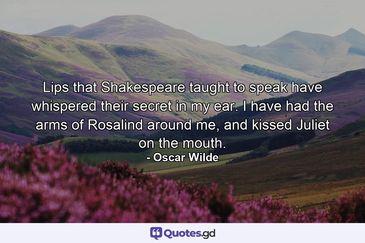 Lips that Shakespeare taught to speak have whispered their secret in my ear. I have had the arms of Rosalind around me, and kissed Juliet on the mouth. - Quote by Oscar Wilde