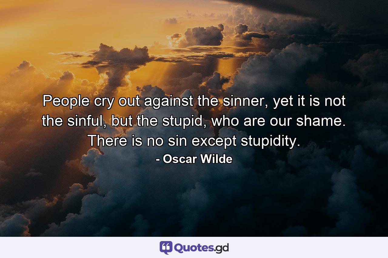 People cry out against the sinner, yet it is not the sinful, but the stupid, who are our shame. There is no sin except stupidity. - Quote by Oscar Wilde