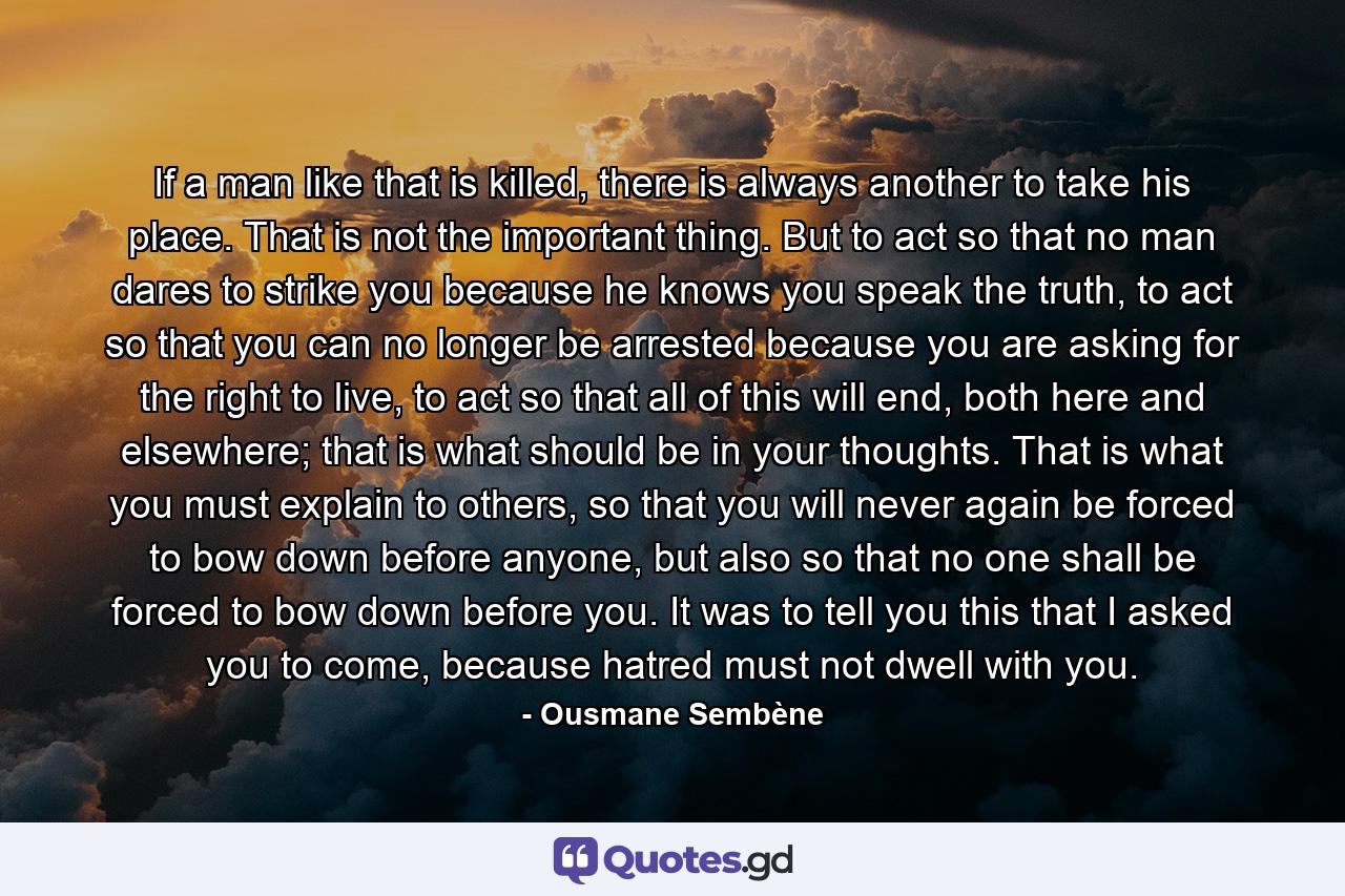 If a man like that is killed, there is always another to take his place. That is not the important thing. But to act so that no man dares to strike you because he knows you speak the truth, to act so that you can no longer be arrested because you are asking for the right to live, to act so that all of this will end, both here and elsewhere; that is what should be in your thoughts. That is what you must explain to others, so that you will never again be forced to bow down before anyone, but also so that no one shall be forced to bow down before you. It was to tell you this that I asked you to come, because hatred must not dwell with you. - Quote by Ousmane Sembène