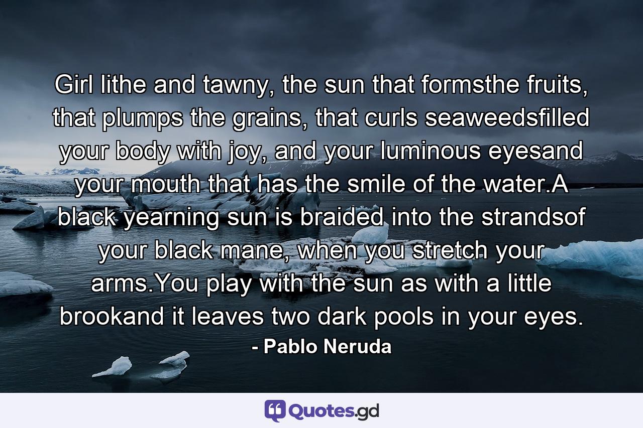 Girl lithe and tawny, the sun that formsthe fruits, that plumps the grains, that curls seaweedsfilled your body with joy, and your luminous eyesand your mouth that has the smile of the water.A black yearning sun is braided into the strandsof your black mane, when you stretch your arms.You play with the sun as with a little brookand it leaves two dark pools in your eyes. - Quote by Pablo Neruda