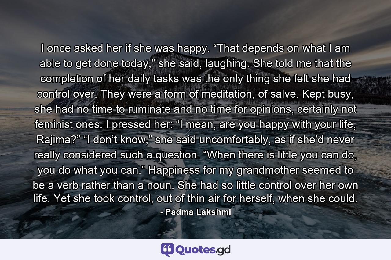 I once asked her if she was happy. “That depends on what I am able to get done today,” she said, laughing. She told me that the completion of her daily tasks was the only thing she felt she had control over. They were a form of meditation, of salve. Kept busy, she had no time to ruminate and no time for opinions, certainly not feminist ones. I pressed her: “I mean, are you happy with your life, Rajima?” “I don’t know,” she said uncomfortably, as if she’d never really considered such a question. “When there is little you can do, you do what you can.” Happiness for my grandmother seemed to be a verb rather than a noun. She had so little control over her own life. Yet she took control, out of thin air for herself, when she could. - Quote by Padma Lakshmi