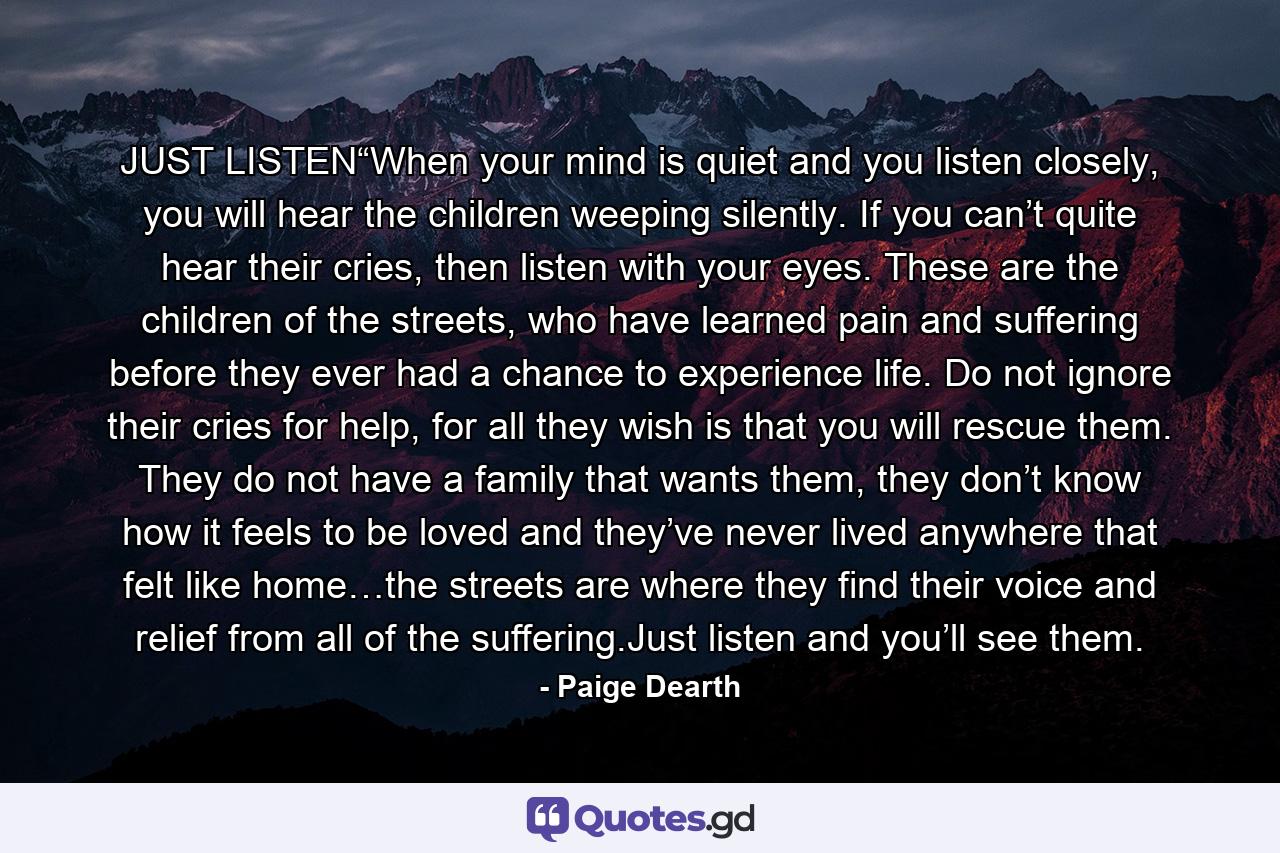 JUST LISTEN“When your mind is quiet and you listen closely, you will hear the children weeping silently. If you can’t quite hear their cries, then listen with your eyes. These are the children of the streets, who have learned pain and suffering before they ever had a chance to experience life. Do not ignore their cries for help, for all they wish is that you will rescue them. They do not have a family that wants them, they don’t know how it feels to be loved and they’ve never lived anywhere that felt like home…the streets are where they find their voice and relief from all of the suffering.Just listen and you’ll see them. - Quote by Paige Dearth