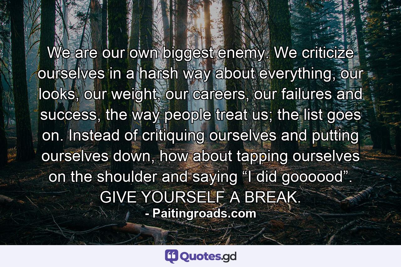 We are our own biggest enemy. We criticize ourselves in a harsh way about everything, our looks, our weight, our careers, our failures and success, the way people treat us; the list goes on. Instead of critiquing ourselves and putting ourselves down, how about tapping ourselves on the shoulder and saying “I did goooood”. GIVE YOURSELF A BREAK. - Quote by Paitingroads.com