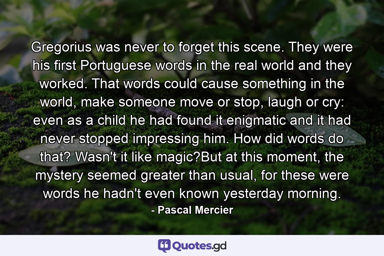 Gregorius was never to forget this scene. They were his first Portuguese words in the real world and they worked. That words could cause something in the world, make someone move or stop, laugh or cry: even as a child he had found it enigmatic and it had never stopped impressing him. How did words do that? Wasn't it like magic?But at this moment, the mystery seemed greater than usual, for these were words he hadn't even known yesterday morning. - Quote by Pascal Mercier