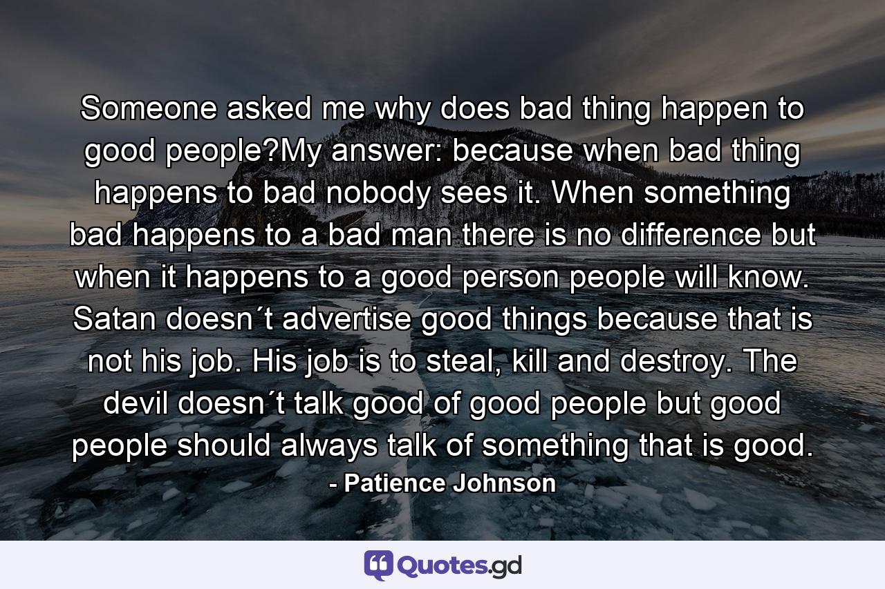 Someone asked me why does bad thing happen to good people?My answer: because when bad thing happens to bad nobody sees it. When something bad happens to a bad man there is no difference but when it happens to a good person people will know. Satan doesn´t advertise good things because that is not his job. His job is to steal, kill and destroy. The devil doesn´t talk good of good people but good people should always talk of something that is good. - Quote by Patience Johnson