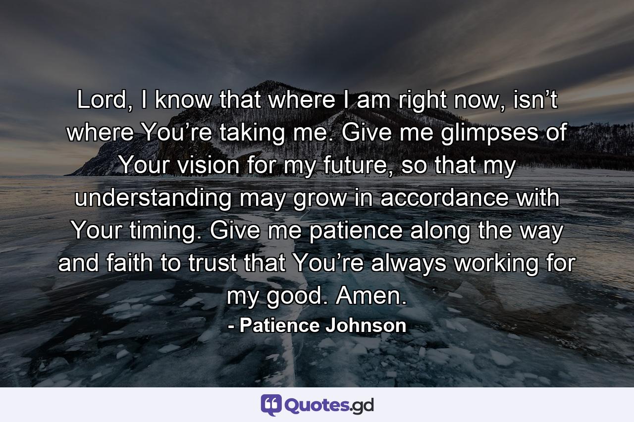 Lord, I know that where I am right now, isn’t where You’re taking me. Give me glimpses of Your vision for my future, so that my understanding may grow in accordance with Your timing. Give me patience along the way and faith to trust that You’re always working for my good. Amen. - Quote by Patience Johnson