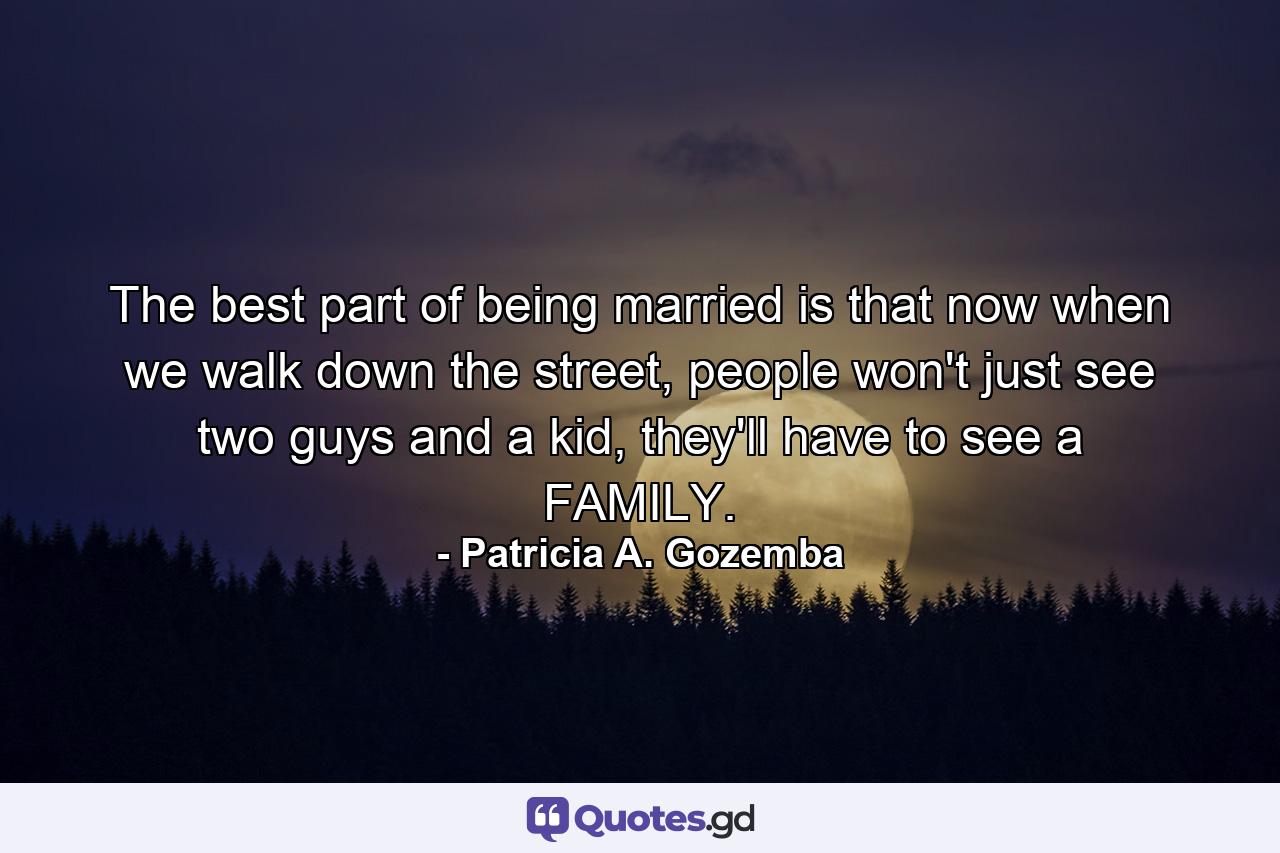 The best part of being married is that now when we walk down the street, people won't just see two guys and a kid, they'll have to see a FAMILY. - Quote by Patricia A. Gozemba