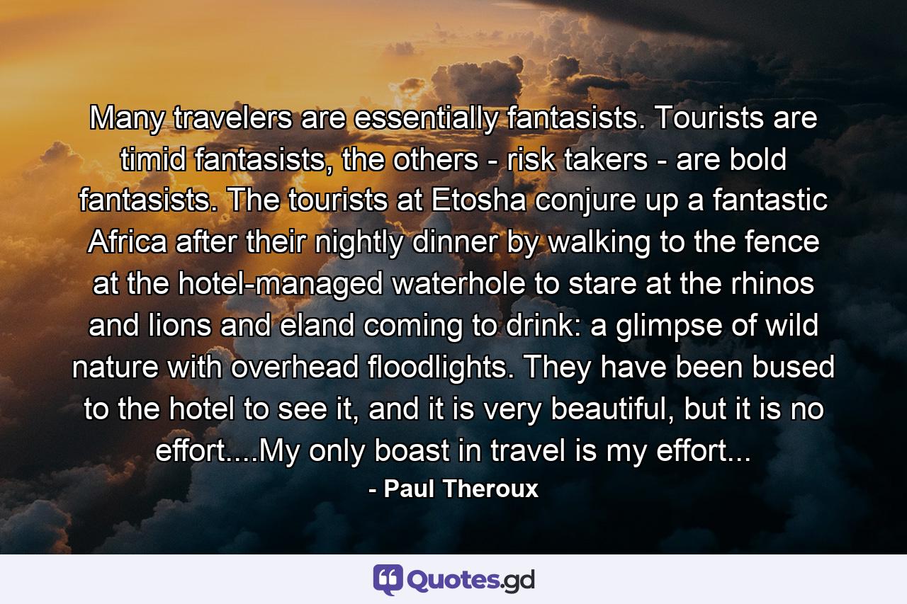 Many travelers are essentially fantasists. Tourists are timid fantasists, the others - risk takers - are bold fantasists. The tourists at Etosha conjure up a fantastic Africa after their nightly dinner by walking to the fence at the hotel-managed waterhole to stare at the rhinos and lions and eland coming to drink: a glimpse of wild nature with overhead floodlights. They have been bused to the hotel to see it, and it is very beautiful, but it is no effort....My only boast in travel is my effort... - Quote by Paul Theroux