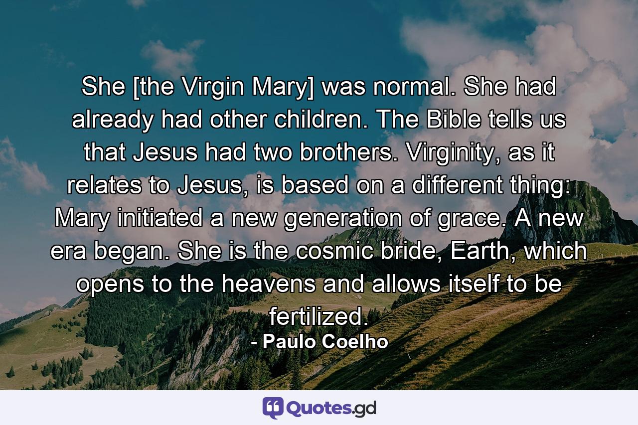 She [the Virgin Mary] was normal. She had already had other children. The Bible tells us that Jesus had two brothers. Virginity, as it relates to Jesus, is based on a different thing: Mary initiated a new generation of grace. A new era began. She is the cosmic bride, Earth, which opens to the heavens and allows itself to be fertilized. - Quote by Paulo Coelho