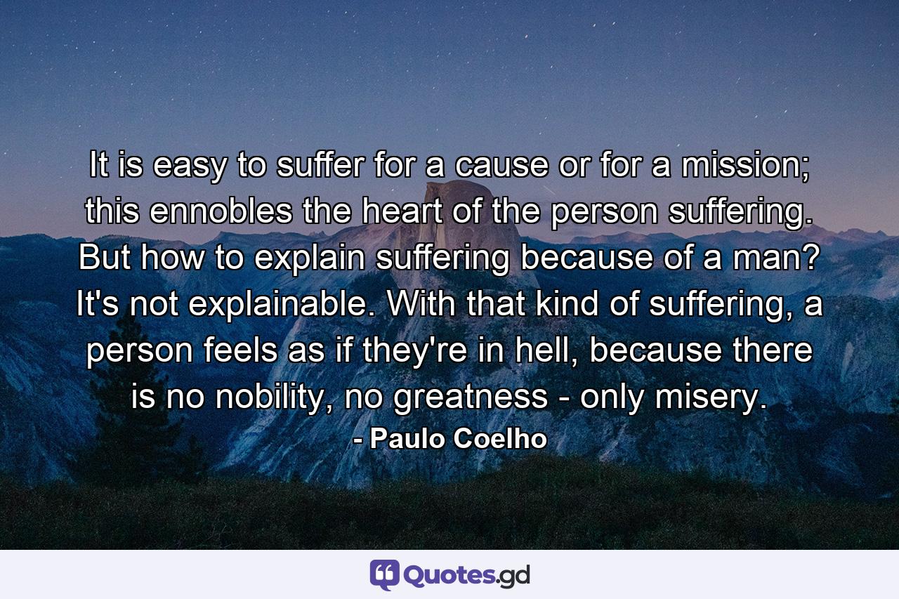 It is easy to suffer for a cause or for a mission; this ennobles the heart of the person suffering. But how to explain suffering because of a man? It's not explainable. With that kind of suffering, a person feels as if they're in hell, because there is no nobility, no greatness - only misery. - Quote by Paulo Coelho