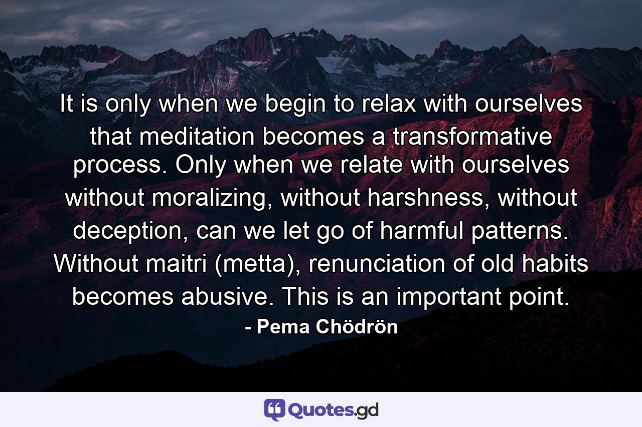 It is only when we begin to relax with ourselves that meditation becomes a transformative process. Only when we relate with ourselves without moralizing, without harshness, without deception, can we let go of harmful patterns. Without maitri (metta), renunciation of old habits becomes abusive. This is an important point. - Quote by Pema Chödrön