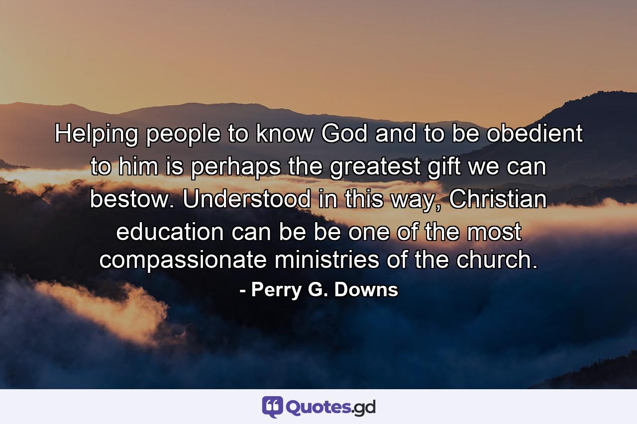 Helping people to know God and to be obedient to him is perhaps the greatest gift we can bestow. Understood in this way, Christian education can be be one of the most compassionate ministries of the church. - Quote by Perry G. Downs