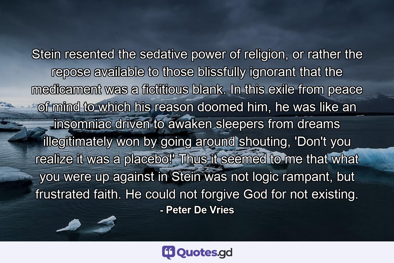 Stein resented the sedative power of religion, or rather the repose available to those blissfully ignorant that the medicament was a fictitious blank. In this exile from peace of mind to which his reason doomed him, he was like an insomniac driven to awaken sleepers from dreams illegitimately won by going around shouting, 'Don't you realize it was a placebo!' Thus it seemed to me that what you were up against in Stein was not logic rampant, but frustrated faith. He could not forgive God for not existing. - Quote by Peter De Vries