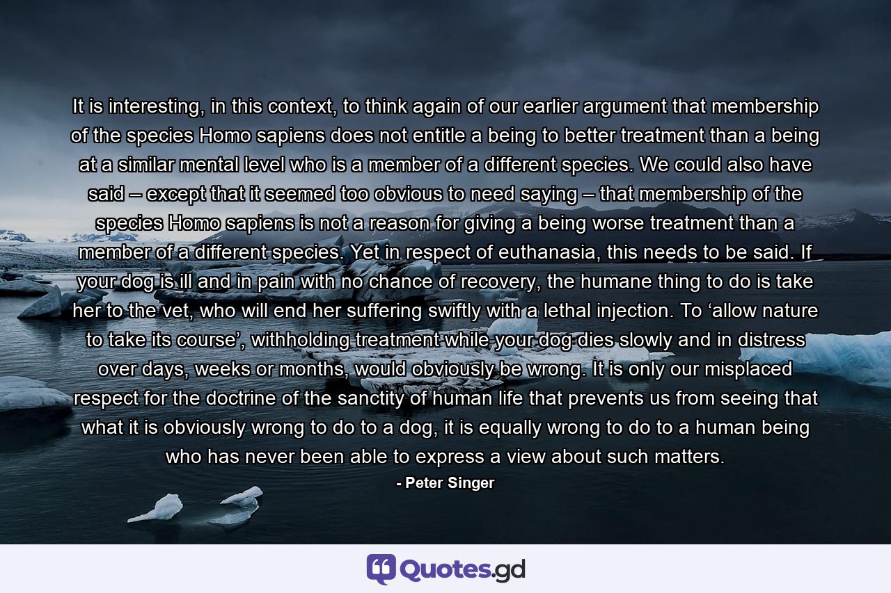 It is interesting, in this context, to think again of our earlier argument that membership of the species Homo sapiens does not entitle a being to better treatment than a being at a similar mental level who is a member of a different species. We could also have said – except that it seemed too obvious to need saying – that membership of the species Homo sapiens is not a reason for giving a being worse treatment than a member of a different species. Yet in respect of euthanasia, this needs to be said. If your dog is ill and in pain with no chance of recovery, the humane thing to do is take her to the vet, who will end her suffering swiftly with a lethal injection. To ‘allow nature to take its course’, withholding treatment while your dog dies slowly and in distress over days, weeks or months, would obviously be wrong. It is only our misplaced respect for the doctrine of the sanctity of human life that prevents us from seeing that what it is obviously wrong to do to a dog, it is equally wrong to do to a human being who has never been able to express a view about such matters. - Quote by Peter Singer