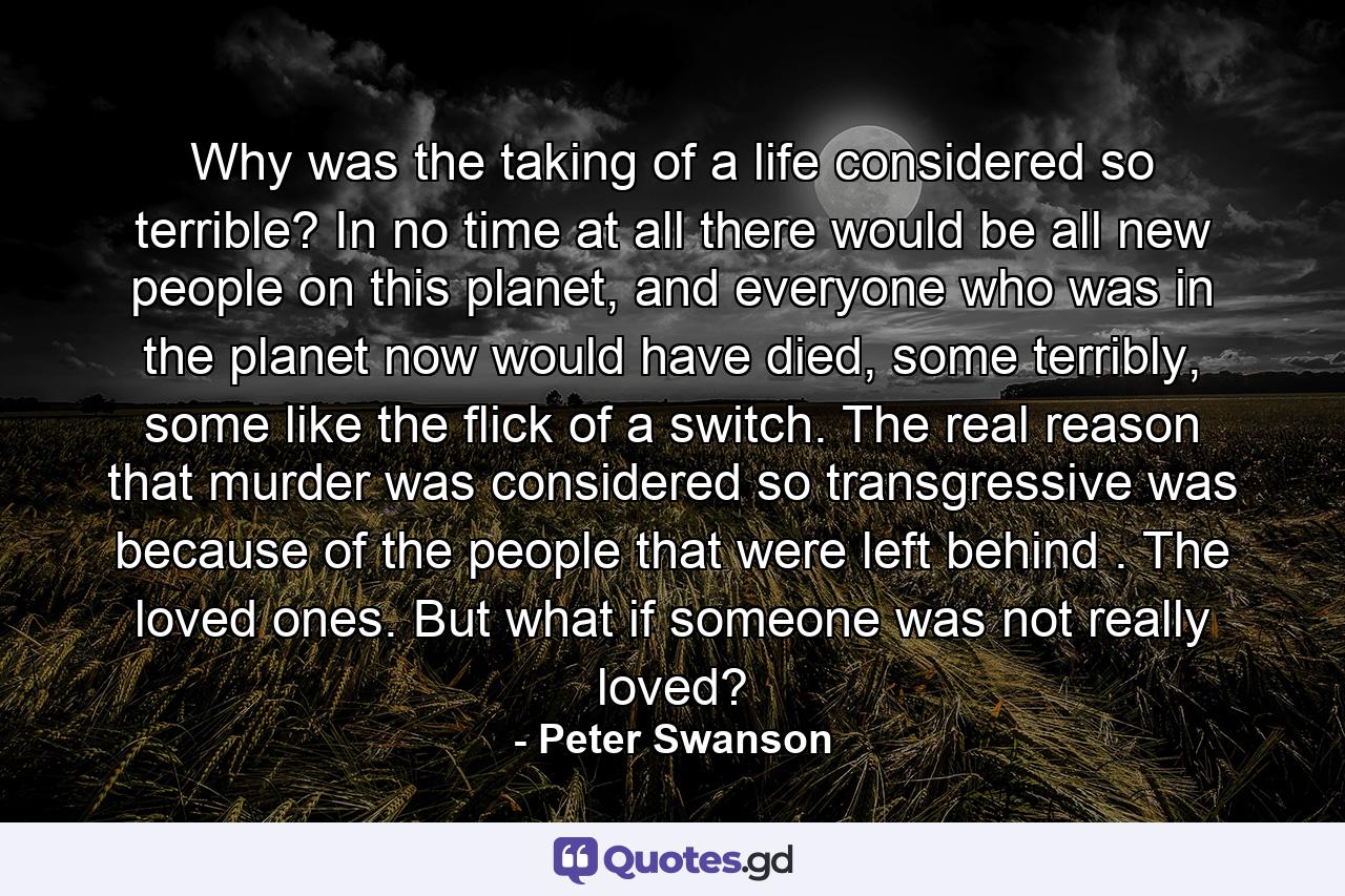 Why was the taking of a life considered so terrible? In no time at all there would be all new people on this planet, and everyone who was in the planet now would have died, some terribly, some like the flick of a switch. The real reason that murder was considered so transgressive was because of the people that were left behind . The loved ones. But what if someone was not really loved? - Quote by Peter Swanson