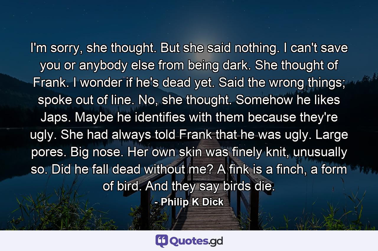 I'm sorry, she thought. But she said nothing. I can't save you or anybody else from being dark. She thought of Frank. I wonder if he's dead yet. Said the wrong things; spoke out of line. No, she thought. Somehow he likes Japs. Maybe he identifies with them because they're ugly. She had always told Frank that he was ugly. Large pores. Big nose. Her own skin was finely knit, unusually so. Did he fall dead without me? A fink is a finch, a form of bird. And they say birds die. - Quote by Philip K Dick