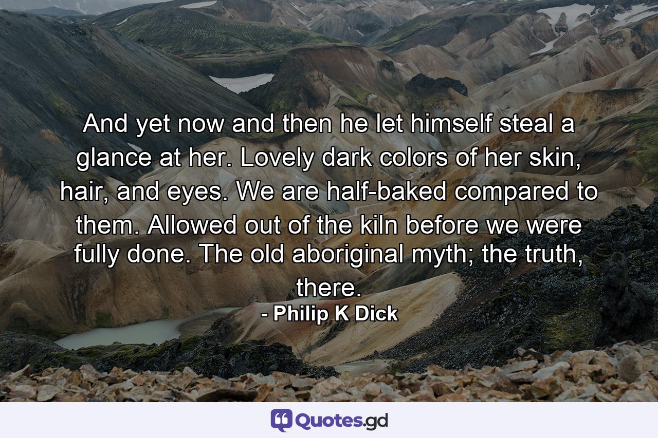 And yet now and then he let himself steal a glance at her. Lovely dark colors of her skin, hair, and eyes. We are half-baked compared to them. Allowed out of the kiln before we were fully done. The old aboriginal myth; the truth, there. - Quote by Philip K Dick