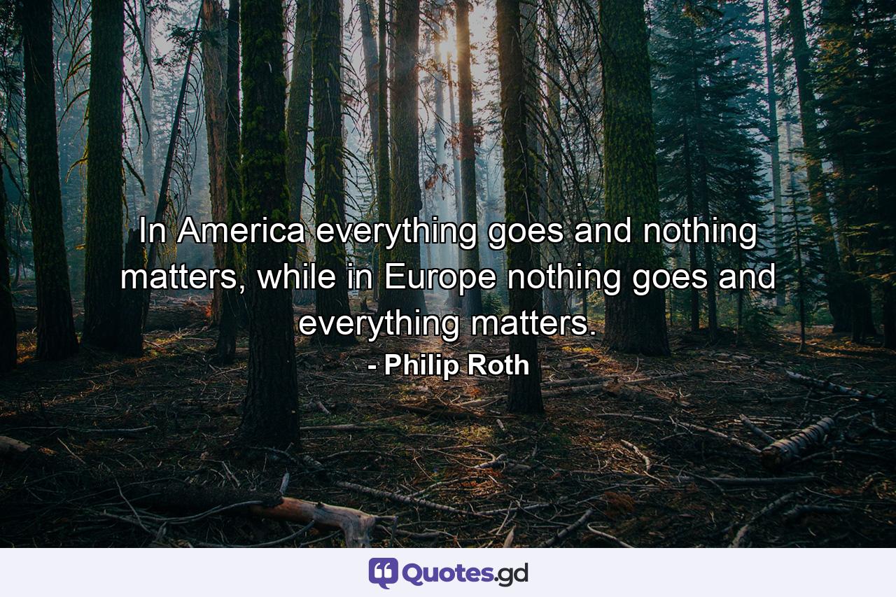 In America everything goes and nothing matters, while in Europe nothing goes and everything matters. - Quote by Philip Roth