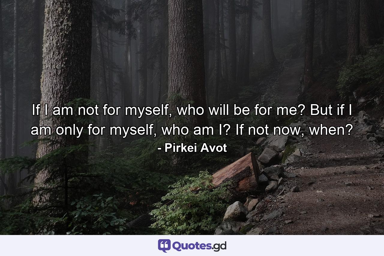 If I am not for myself, who will be for me? But if I am only for myself, who am I? If not now, when? - Quote by Pirkei Avot