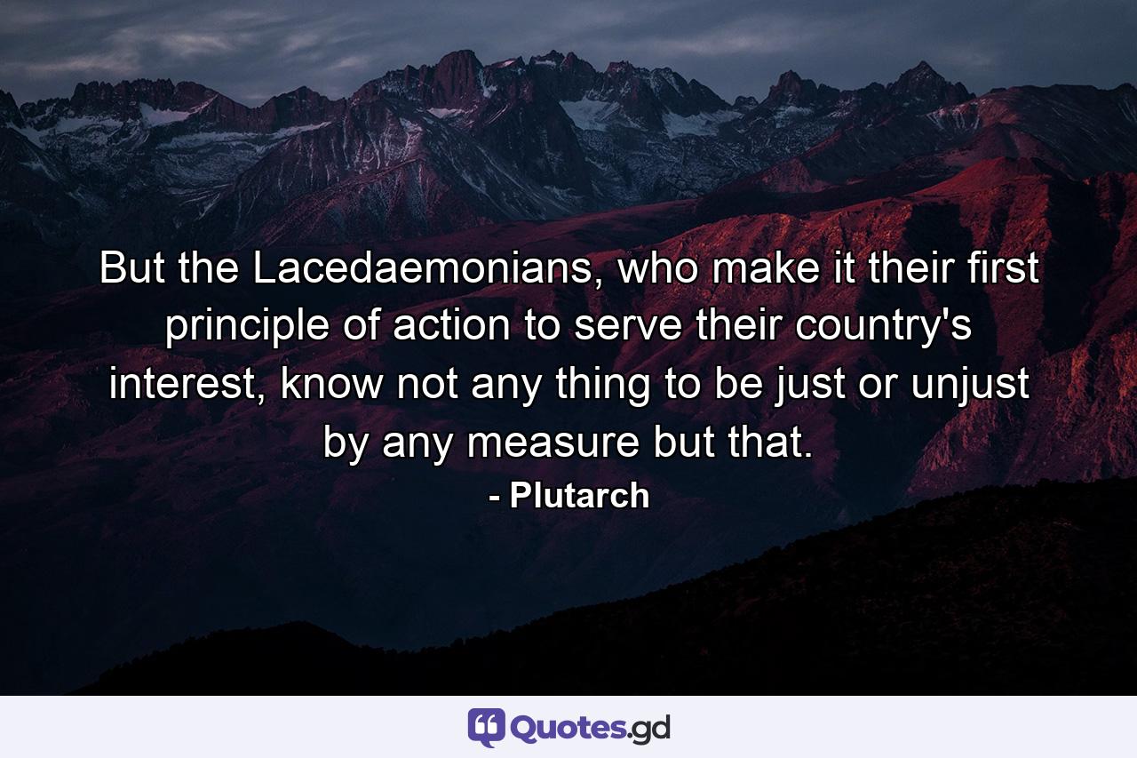 But the Lacedaemonians, who make it their first principle of action to serve their country's interest, know not any thing to be just or unjust by any measure but that. - Quote by Plutarch