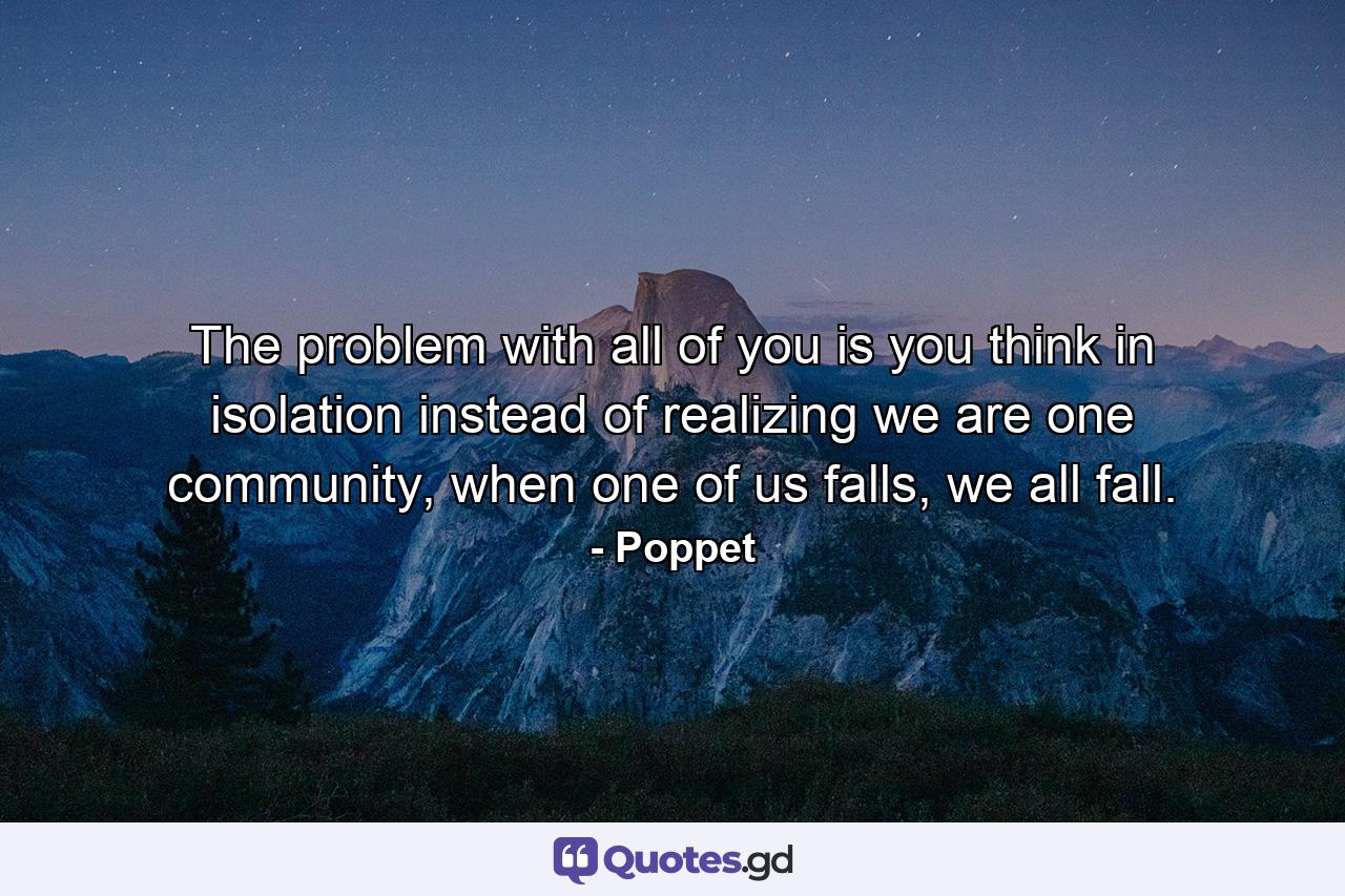 The problem with all of you is you think in isolation instead of realizing we are one community, when one of us falls, we all fall. - Quote by Poppet