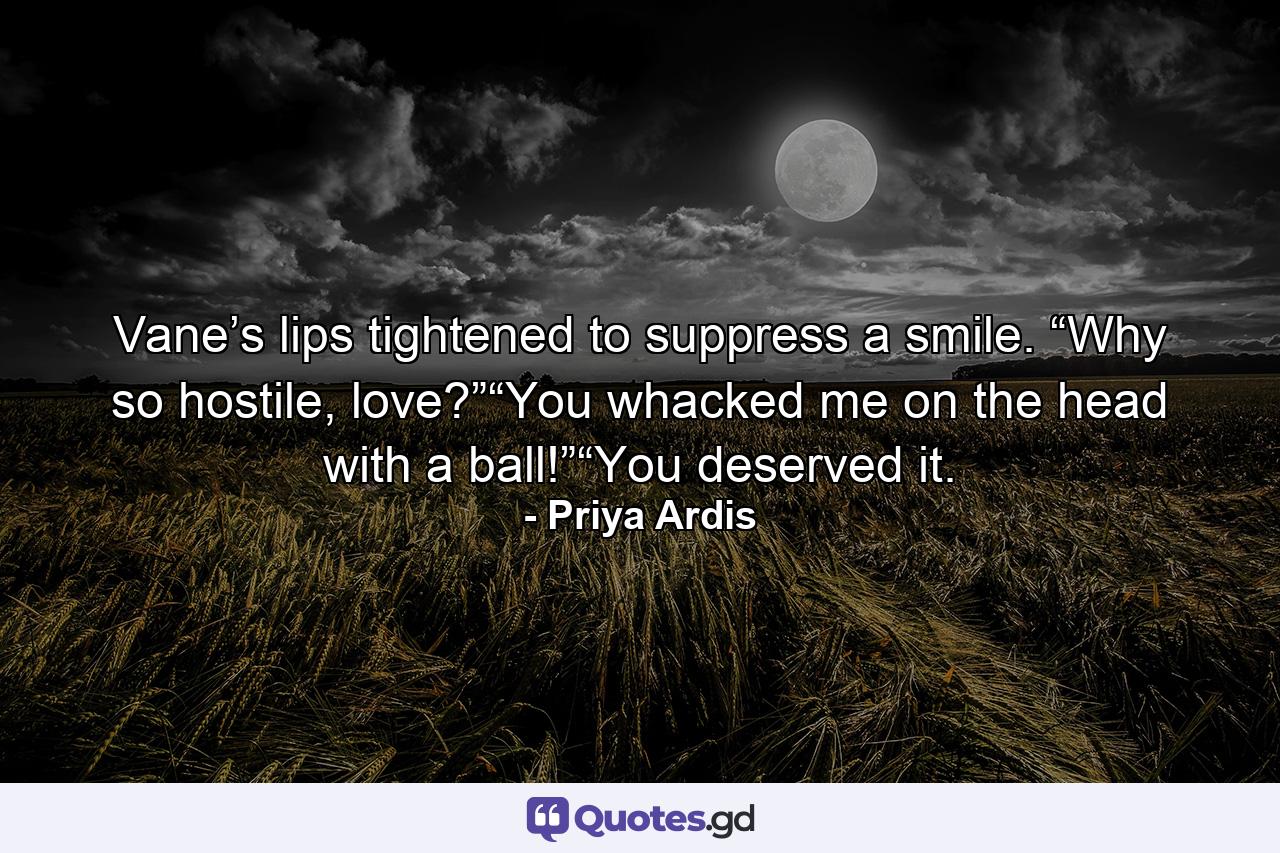 Vane’s lips tightened to suppress a smile. “Why so hostile, love?”“You whacked me on the head with a ball!”“You deserved it. - Quote by Priya Ardis