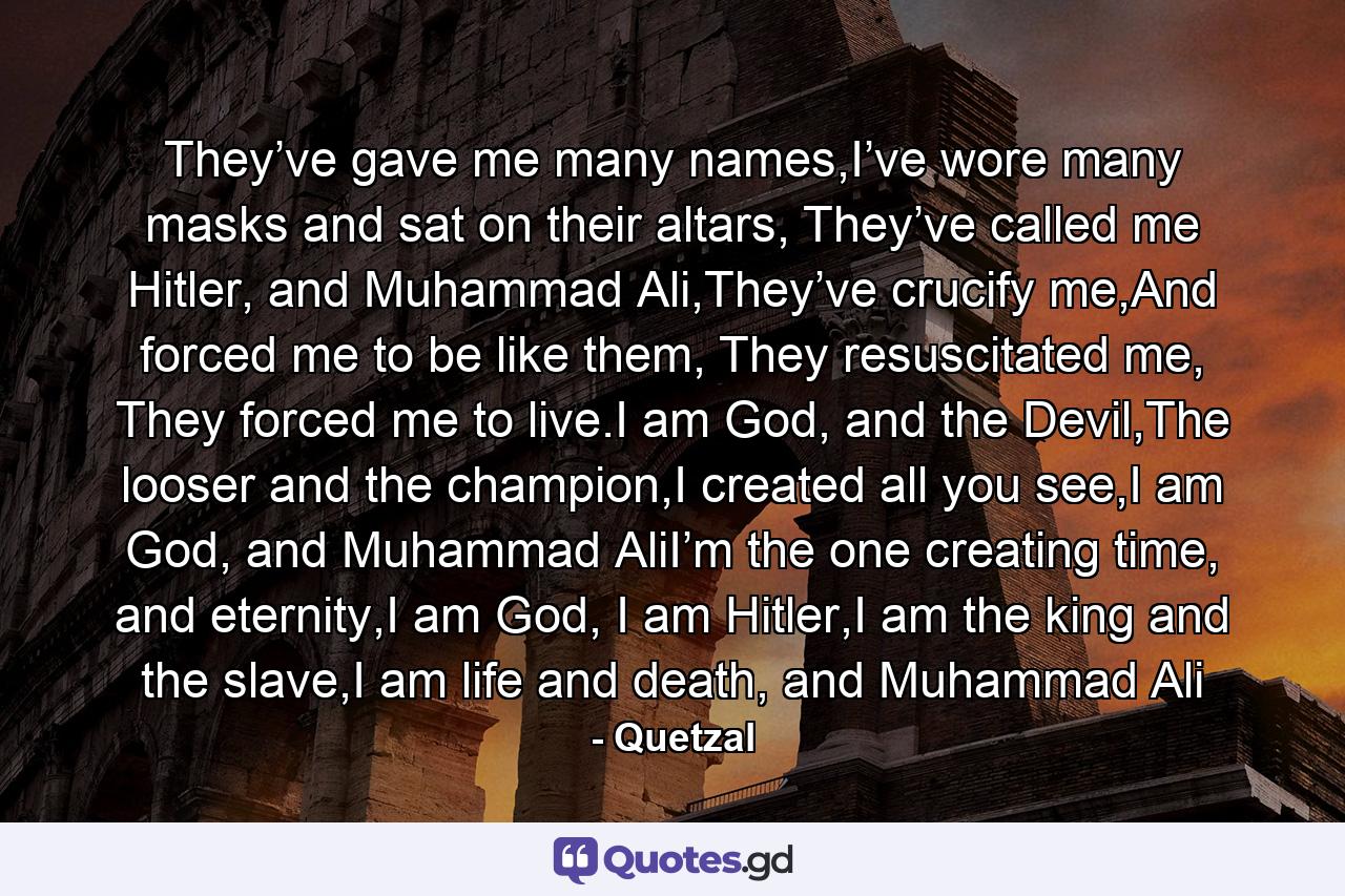 They’ve gave me many names,I’ve wore many masks and sat on their altars, They’ve called me Hitler, and Muhammad Ali,They’ve crucify me,And forced me to be like them, They resuscitated me, They forced me to live.I am God, and the Devil,The looser and the champion,I created all you see,I am God, and Muhammad AliI’m the one creating time, and eternity,I am God, I am Hitler,I am the king and the slave,I am life and death, and Muhammad Ali - Quote by Quetzal