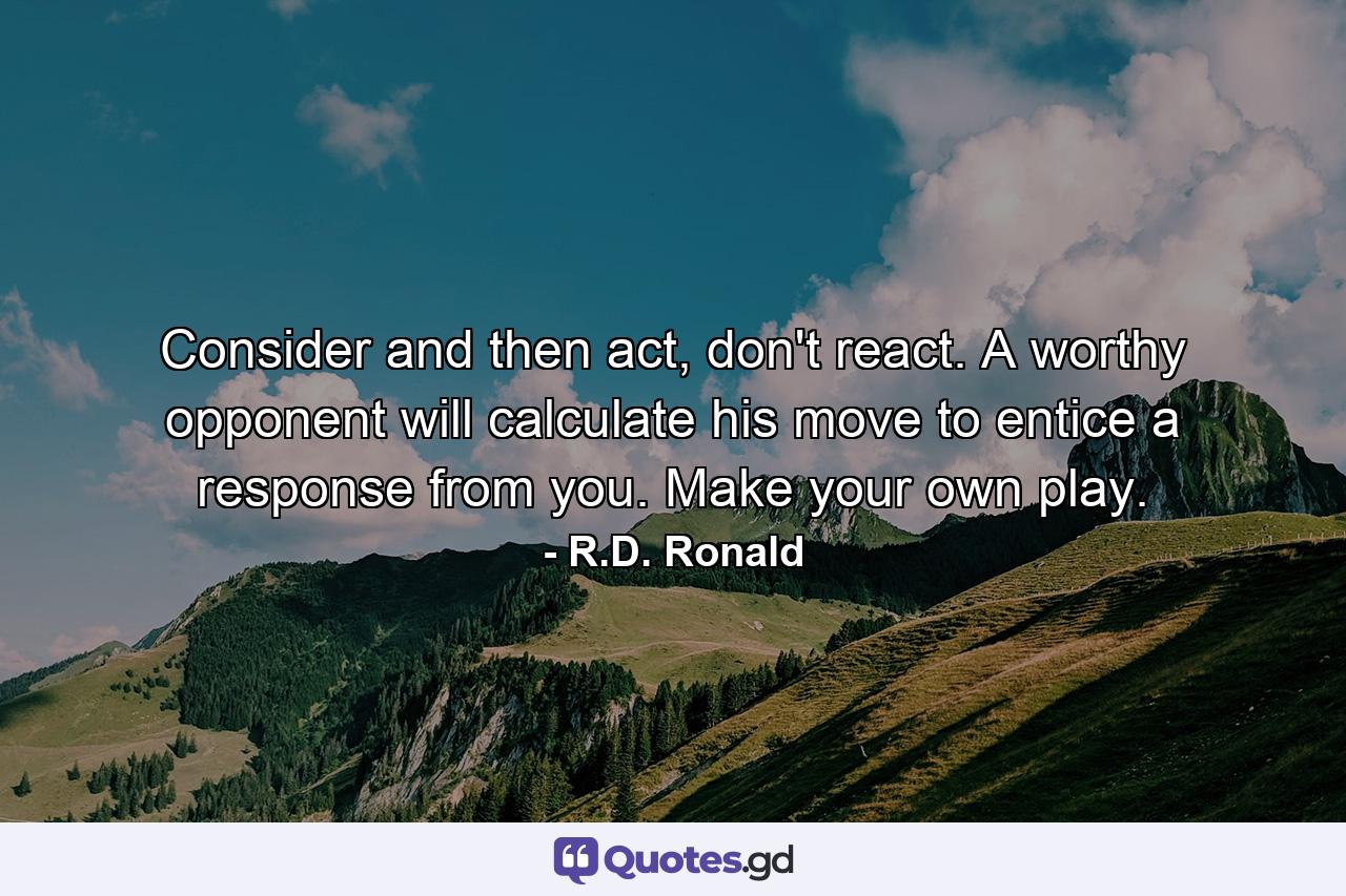 Consider and then act, don't react. A worthy opponent will calculate his move to entice a response from you. Make your own play. - Quote by R.D. Ronald