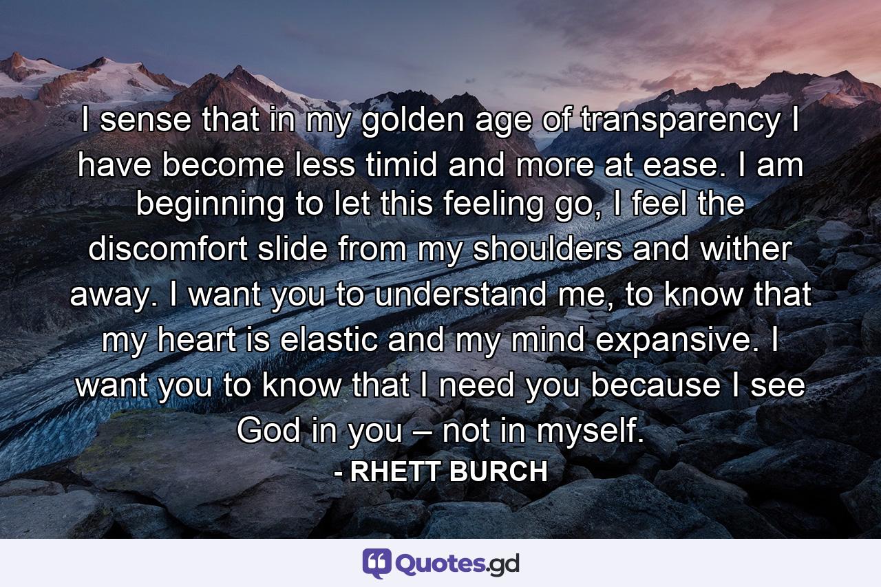 I sense that in my golden age of transparency I have become less timid and more at ease. I am beginning to let this feeling go, I feel the discomfort slide from my shoulders and wither away. I want you to understand me, to know that my heart is elastic and my mind expansive. I want you to know that I need you because I see God in you – not in myself. - Quote by RHETT BURCH