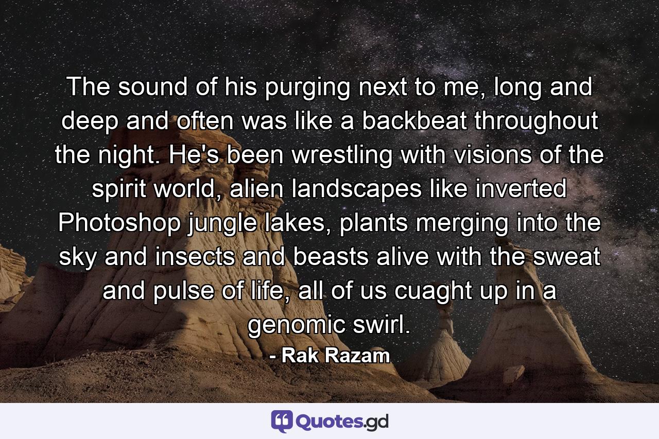 The sound of his purging next to me, long and deep and often was like a backbeat throughout the night. He's been wrestling with visions of the spirit world, alien landscapes like inverted Photoshop jungle lakes, plants merging into the sky and insects and beasts alive with the sweat and pulse of life, all of us cuaght up in a genomic swirl. - Quote by Rak Razam