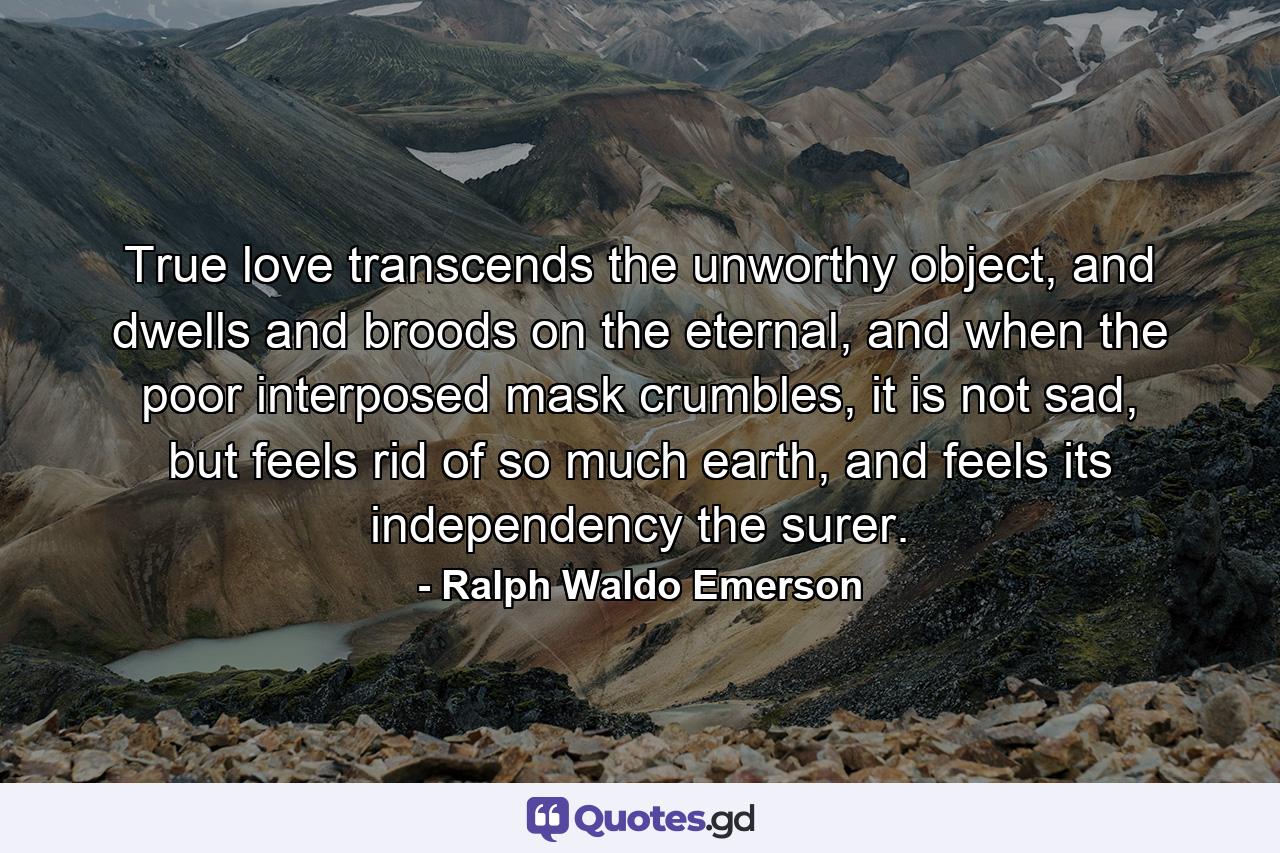 True love transcends the unworthy object, and dwells and broods on the eternal, and when the poor interposed mask crumbles, it is not sad, but feels rid of so much earth, and feels its independency the surer. - Quote by Ralph Waldo Emerson