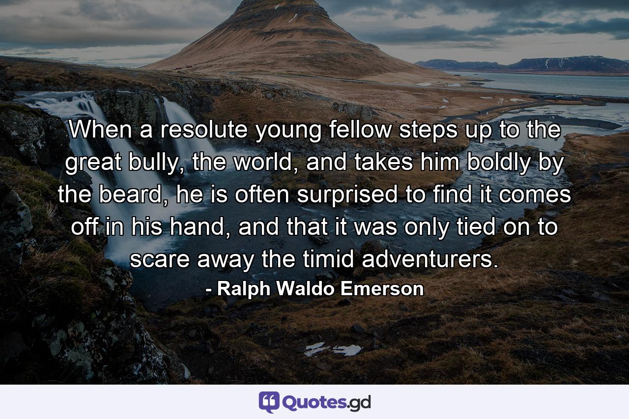 When a resolute young fellow steps up to the great bully, the world, and takes him boldly by the beard, he is often surprised to find it comes off in his hand, and that it was only tied on to scare away the timid adventurers. - Quote by Ralph Waldo Emerson