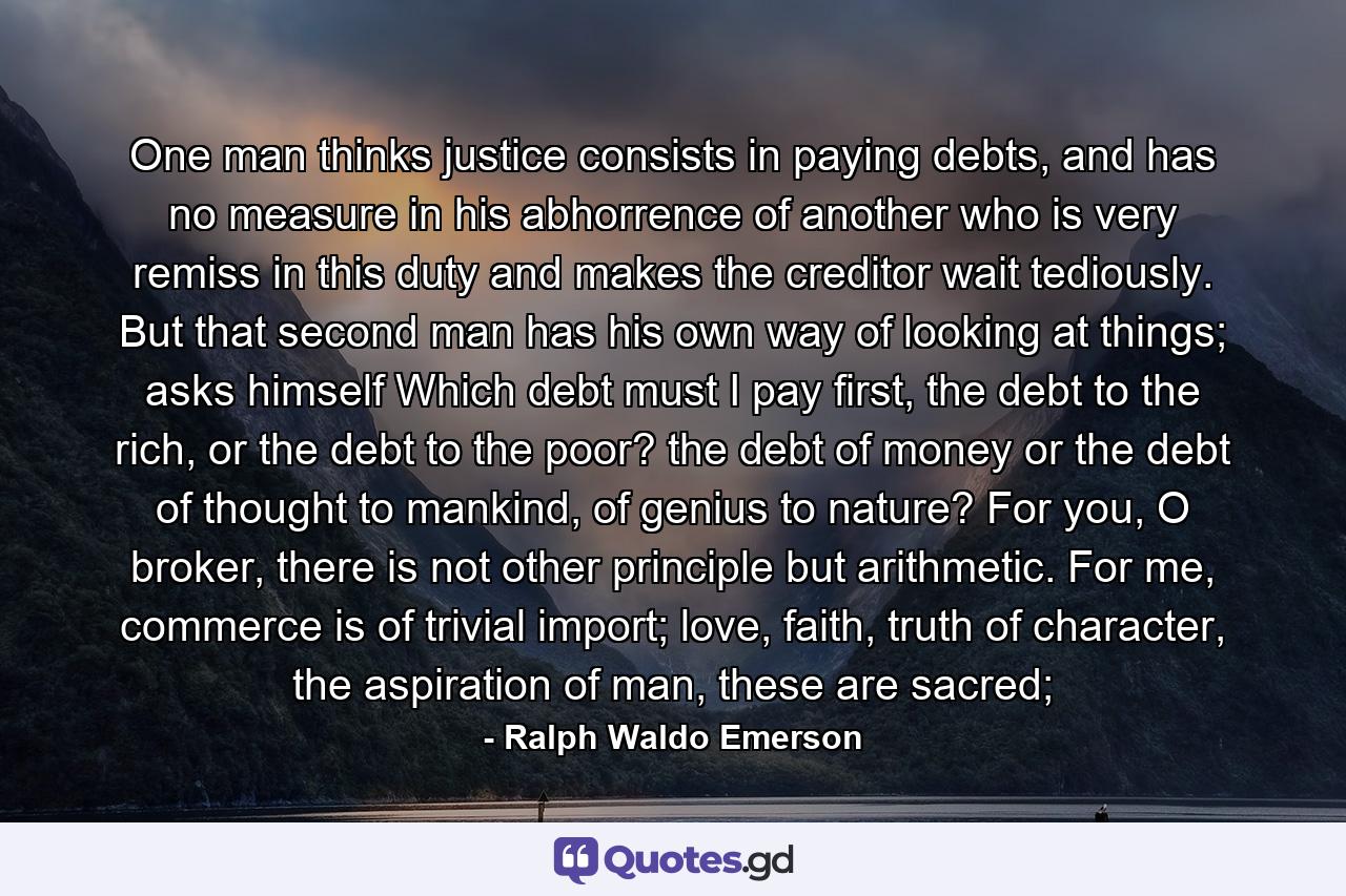 One man thinks justice consists in paying debts, and has no measure in his abhorrence of another who is very remiss in this duty and makes the creditor wait tediously. But that second man has his own way of looking at things; asks himself Which debt must I pay first, the debt to the rich, or the debt to the poor? the debt of money or the debt of thought to mankind, of genius to nature? For you, O broker, there is not other principle but arithmetic. For me, commerce is of trivial import; love, faith, truth of character, the aspiration of man, these are sacred; - Quote by Ralph Waldo Emerson