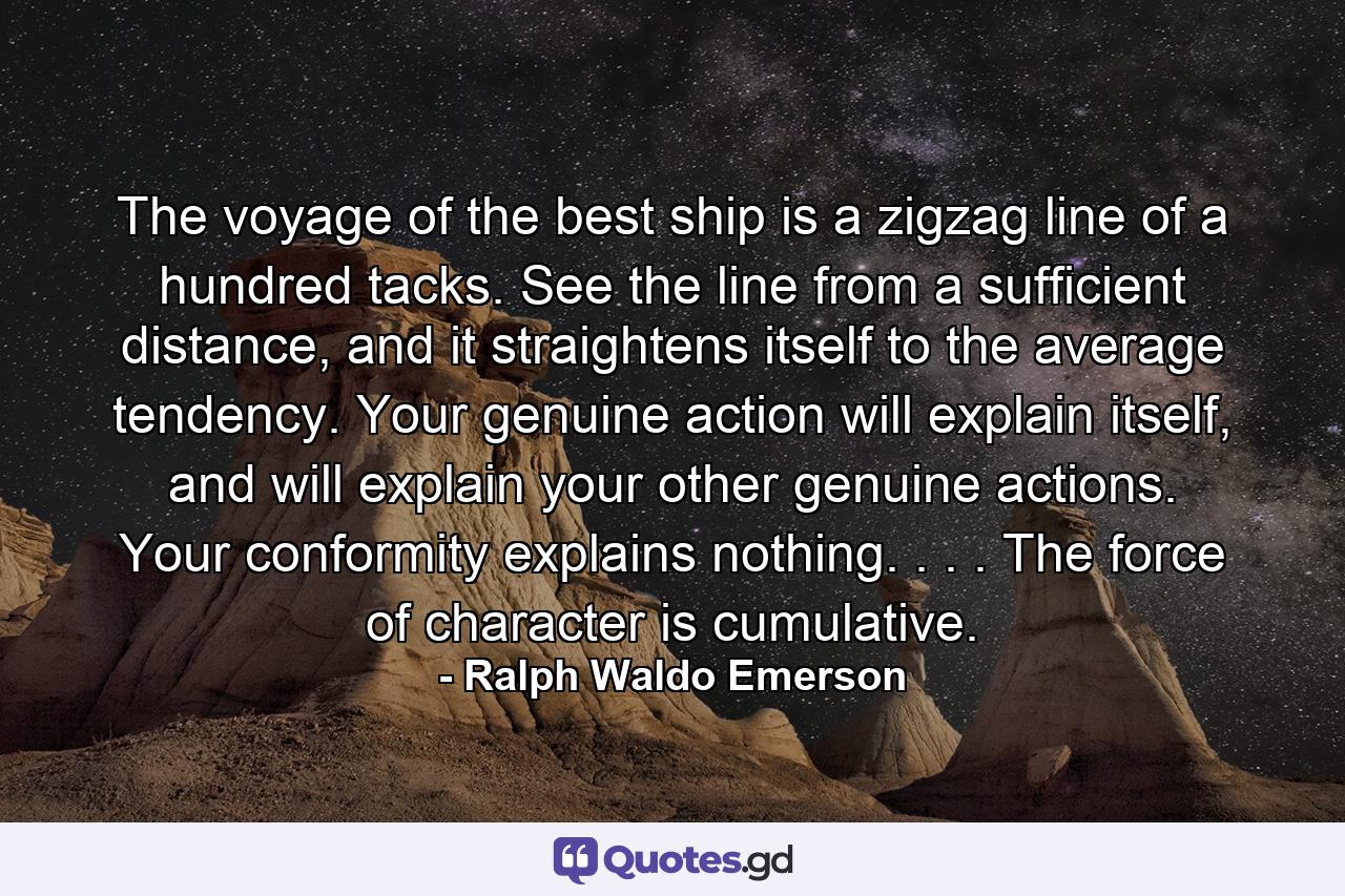 The voyage of the best ship is a zigzag line of a hundred tacks. See the line from a sufficient distance, and it straightens itself to the average tendency. Your genuine action will explain itself, and will explain your other genuine actions. Your conformity explains nothing. . . . The force of character is cumulative. - Quote by Ralph Waldo Emerson