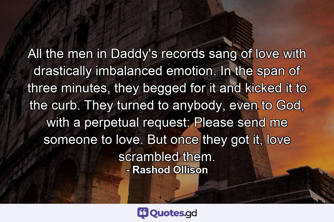 All the men in Daddy's records sang of love with drastically imbalanced emotion. In the span of three minutes, they begged for it and kicked it to the curb. They turned to anybody, even to God, with a perpetual request: Please send me someone to love. But once they got it, love scrambled them. - Quote by Rashod Ollison